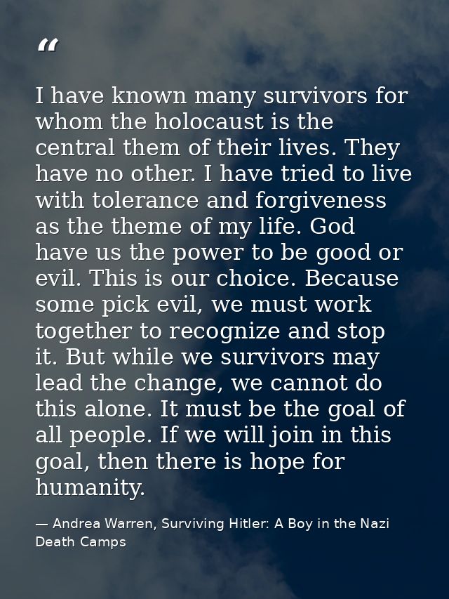 I have known many survivors for whom the holocaust is the central them of their lives. They have no other. I have tried  — Andrea Warren, Surviving Hitler: A Boy in the Nazi Death Camps