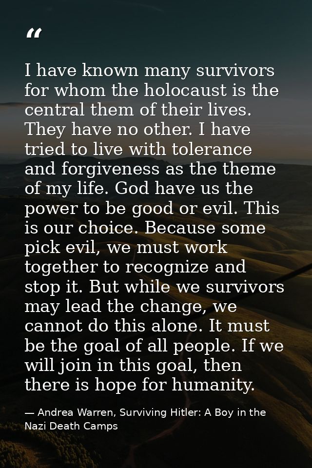 I have known many survivors for whom the holocaust is the central them of their lives. They have no other. I have tried  — Andrea Warren, Surviving Hitler: A Boy in the Nazi Death Camps