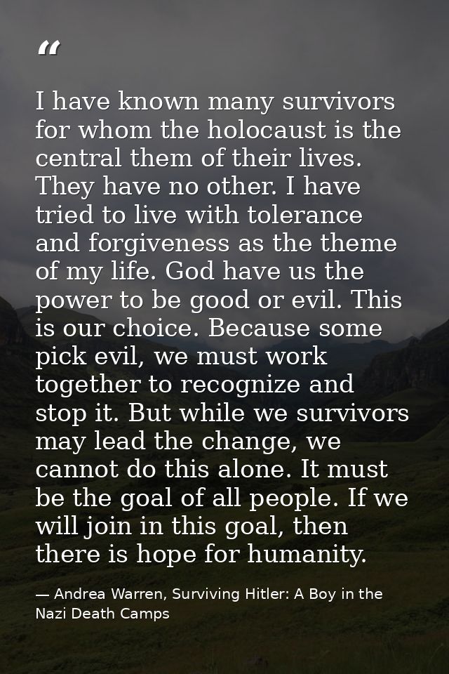 I have known many survivors for whom the holocaust is the central them of their lives. They have no other. I have tried  — Andrea Warren, Surviving Hitler: A Boy in the Nazi Death Camps