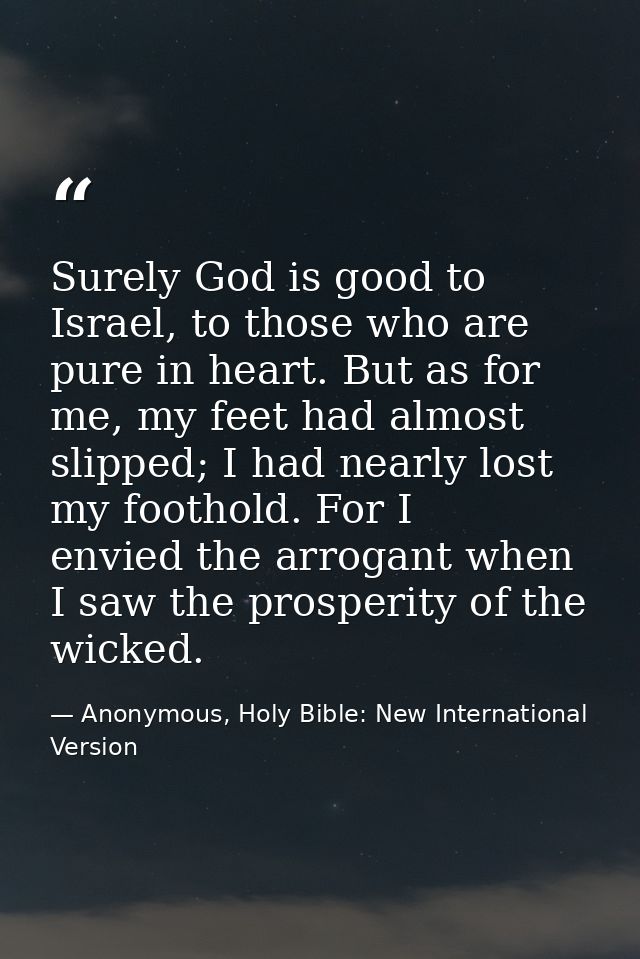 Surely God is good to Israel, to those who are pure in heart. But as for me, my feet had almost slipped; I had nearly lo — Anonymous, Holy Bible: New International Version