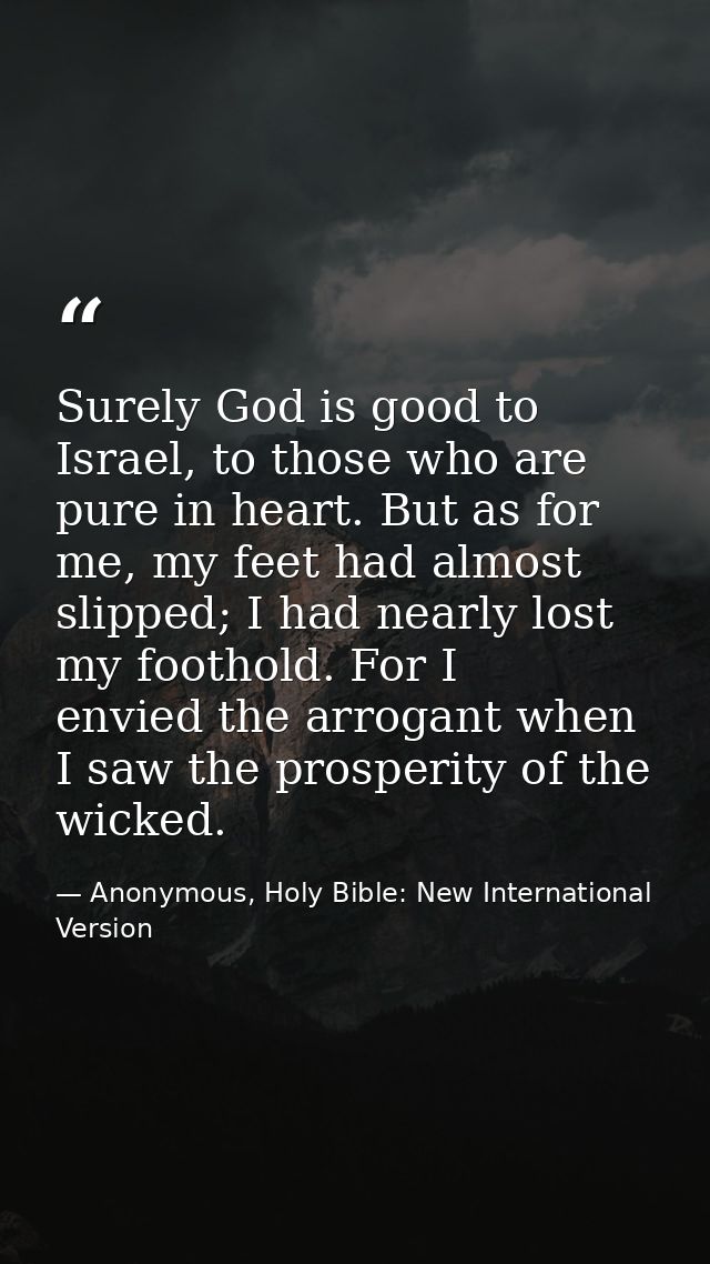 Surely God is good to Israel, to those who are pure in heart. But as for me, my feet had almost slipped; I had nearly lo — Anonymous, Holy Bible: New International Version