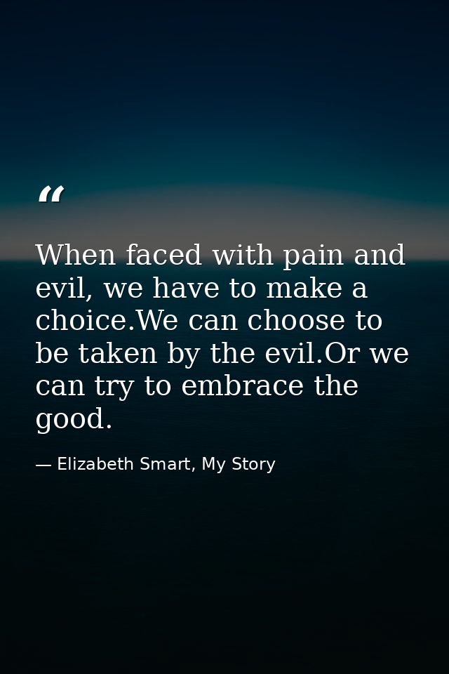 When faced with pain and evil, we have to make a choice.We can choose to be taken by the evil.Or we can try to embrace t — Elizabeth Smart, My Story