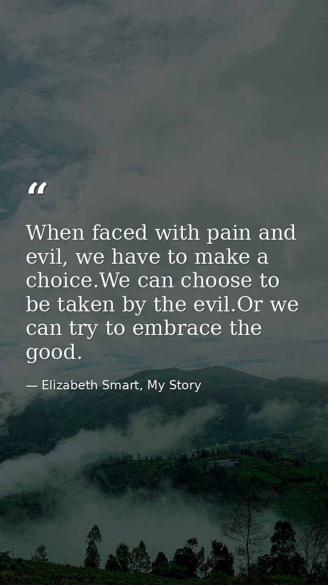 When faced with pain and evil, we have to make a choice.We can choose to be taken by the evil.Or we can try to embrace t — Elizabeth Smart, My Story