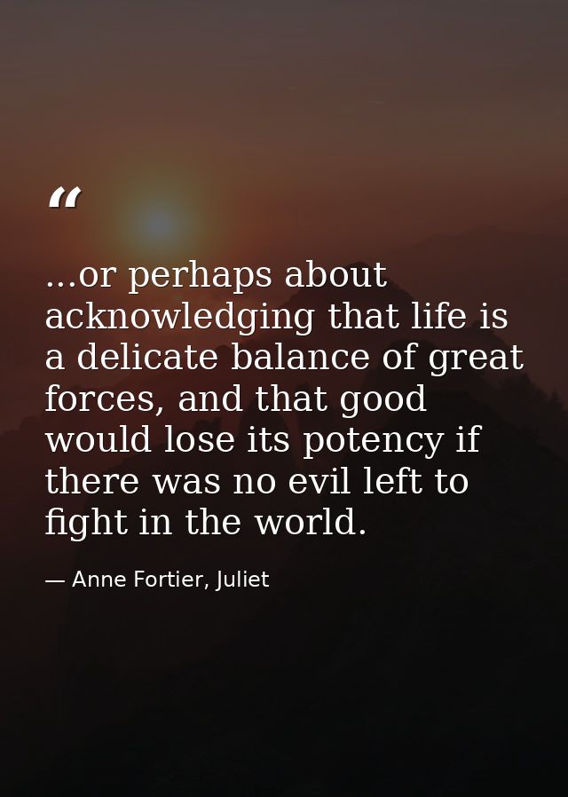 ...or perhaps about acknowledging that life is a delicate balance of great forces, and that good would lose its potency  — Anne Fortier, Juliet