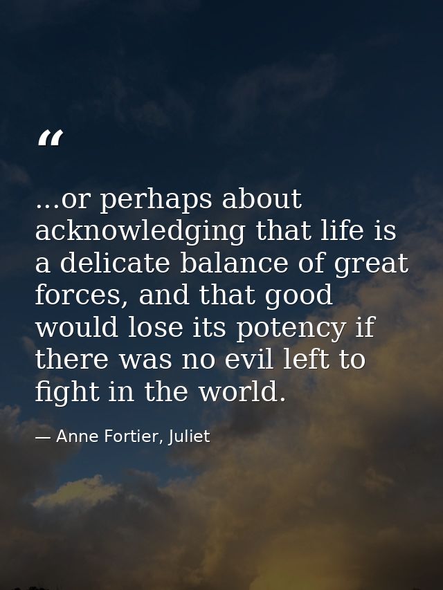 ...or perhaps about acknowledging that life is a delicate balance of great forces, and that good would lose its potency  — Anne Fortier, Juliet