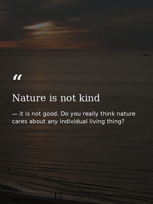 Nature is not kind — it is not good. Do you really think nature cares about any individual living thing?