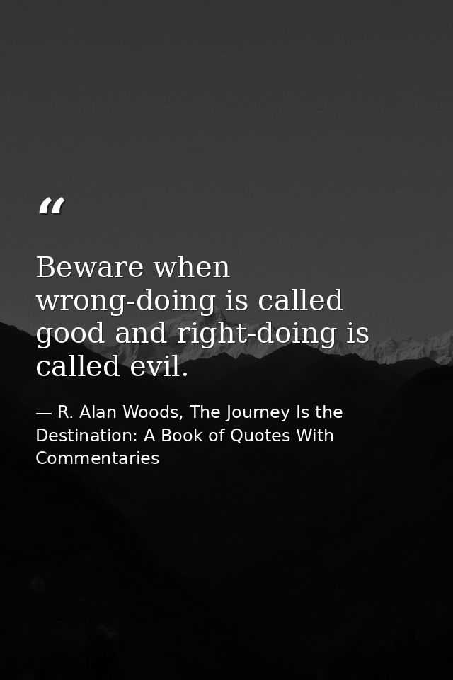 Beware when wrong-doing is called good and right-doing is called evil. — R. Alan Woods, The Journey Is the Destination: A Book of Quotes With Commentaries