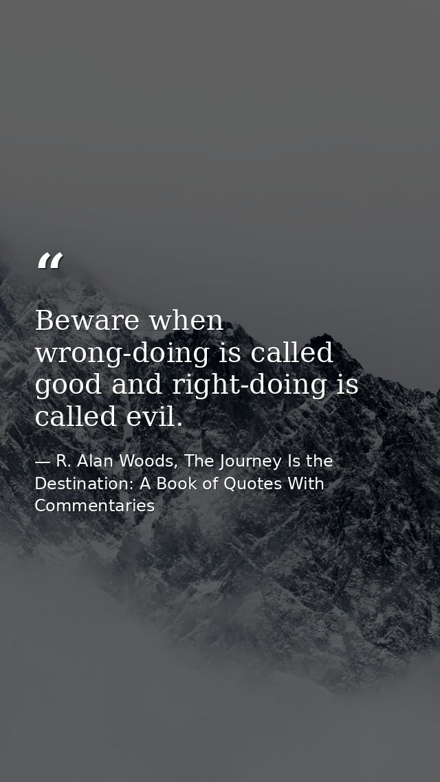 Beware when wrong-doing is called good and right-doing is called evil. — R. Alan Woods, The Journey Is the Destination: A Book of Quotes With Commentaries
