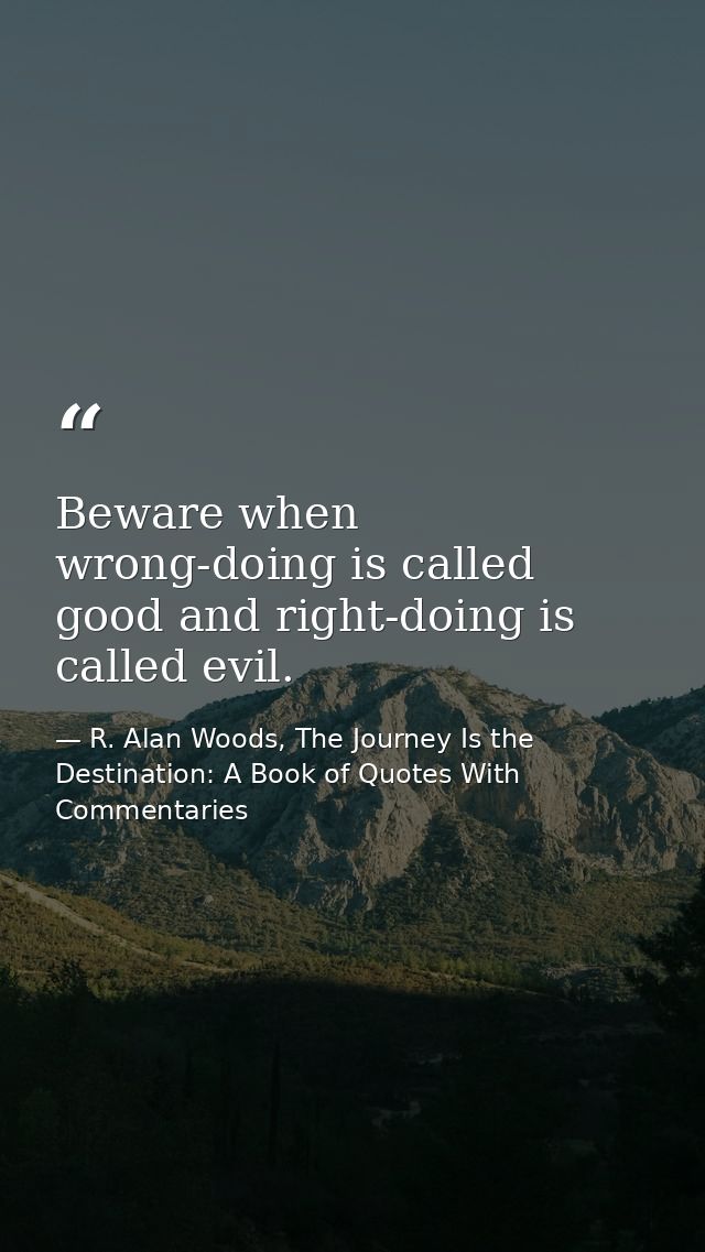 Beware when wrong-doing is called good and right-doing is called evil. — R. Alan Woods, The Journey Is the Destination: A Book of Quotes With Commentaries