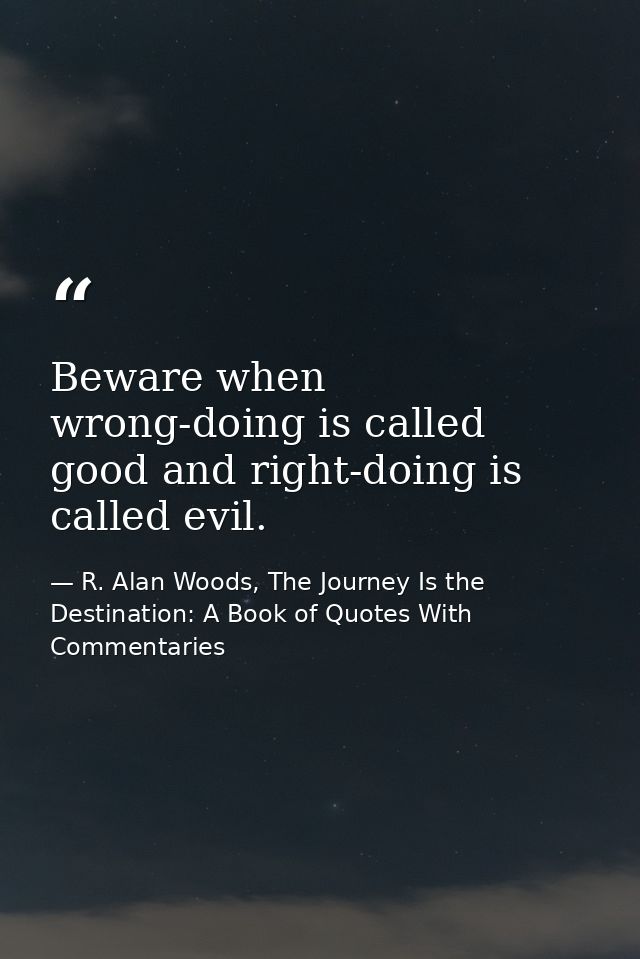 Beware when wrong-doing is called good and right-doing is called evil. — R. Alan Woods, The Journey Is the Destination: A Book of Quotes With Commentaries