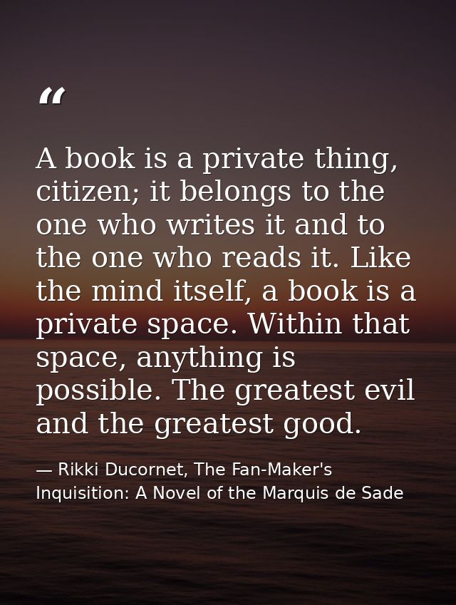 A book is a private thing, citizen; it belongs to the one who writes it and to the one who reads it. Like the mind itsel — Rikki Ducornet, The Fan-Maker's Inquisition: A Novel of the Marquis de Sade