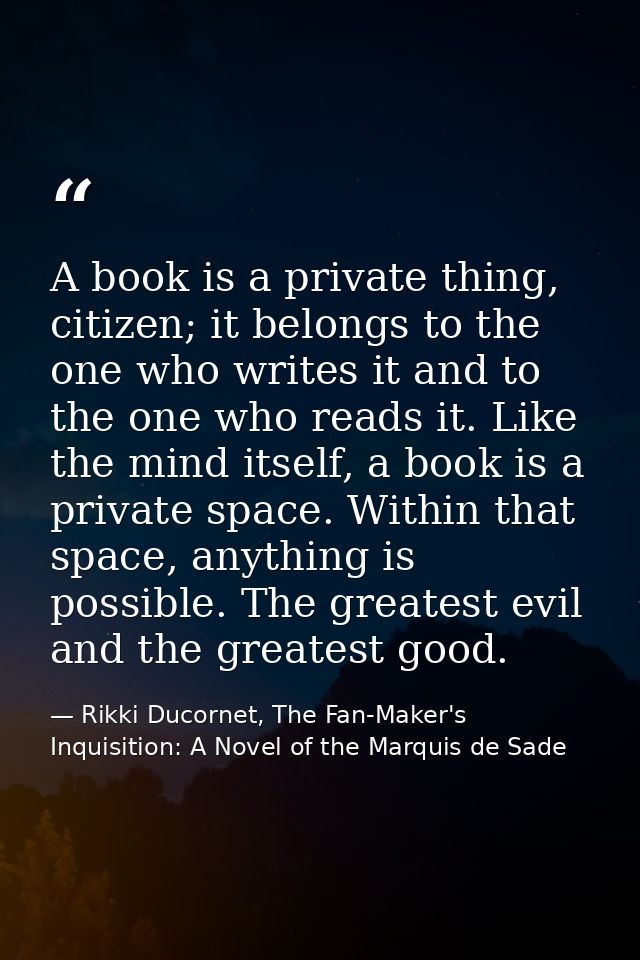 A book is a private thing, citizen; it belongs to the one who writes it and to the one who reads it. Like the mind itsel — Rikki Ducornet, The Fan-Maker's Inquisition: A Novel of the Marquis de Sade