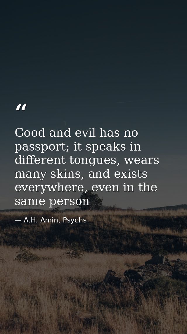 Good and evil has no passport; it speaks in different tongues, wears many skins, and exists everywhere, even in the same — A.H. Amin, Psychs