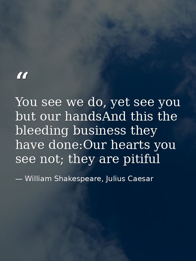 You see we do, yet see you but our handsAnd this the bleeding business they have done:Our hearts you see not; they are p — William Shakespeare, Julius Caesar