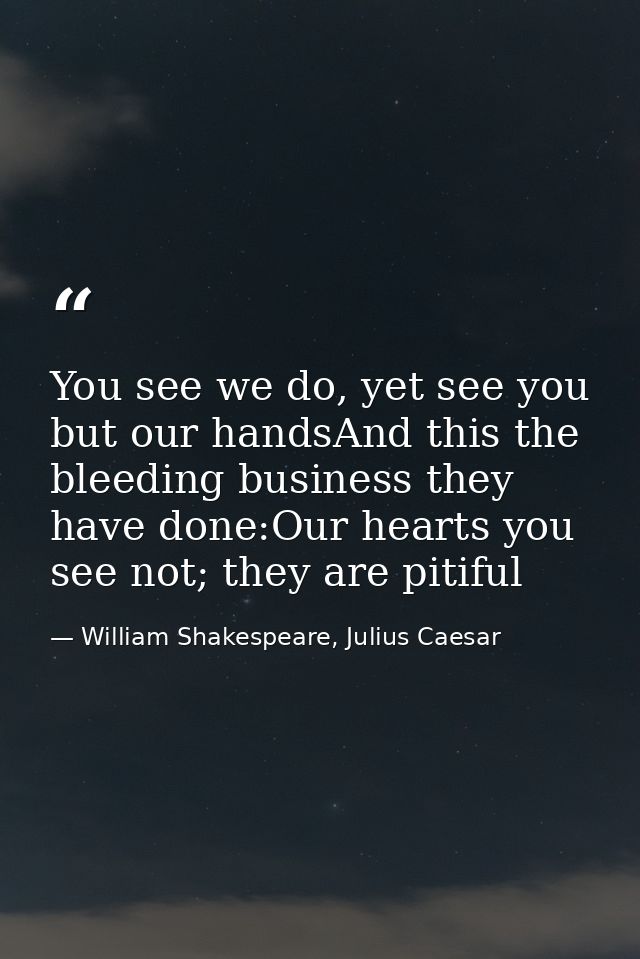 You see we do, yet see you but our handsAnd this the bleeding business they have done:Our hearts you see not; they are p — William Shakespeare, Julius Caesar