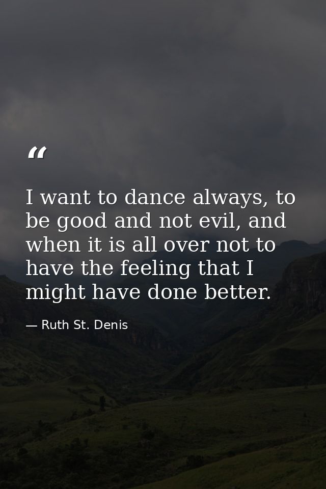 I want to dance always, to be good and not evil, and when it is all over not to have the feeling that I might have done  — Ruth St. Denis