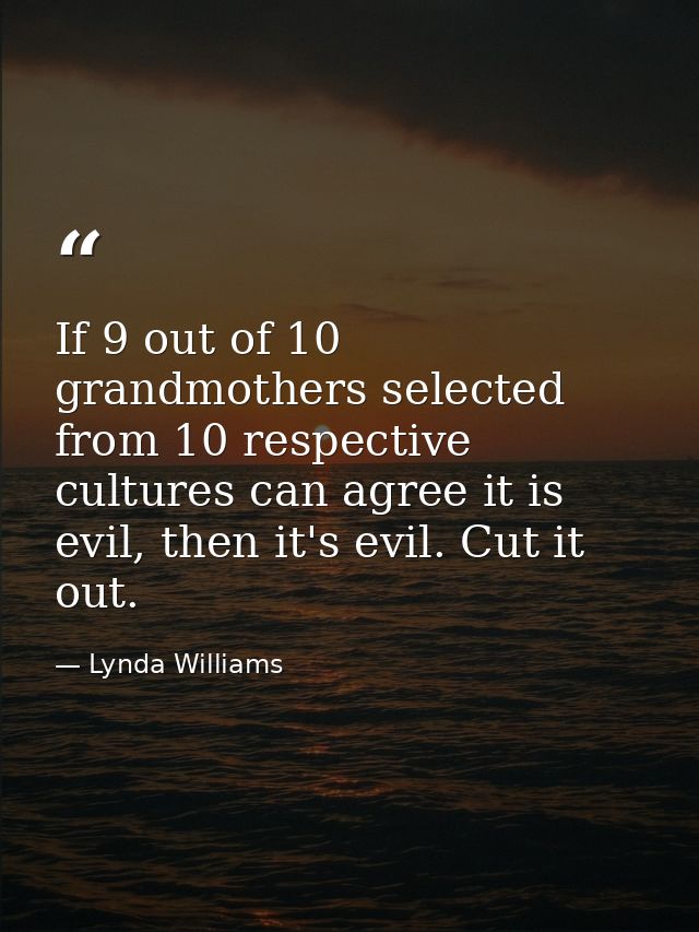 If 9 out of 10 grandmothers selected from 10 respective cultures can agree it is evil, then it's evil. Cut it out. — Lynda Williams