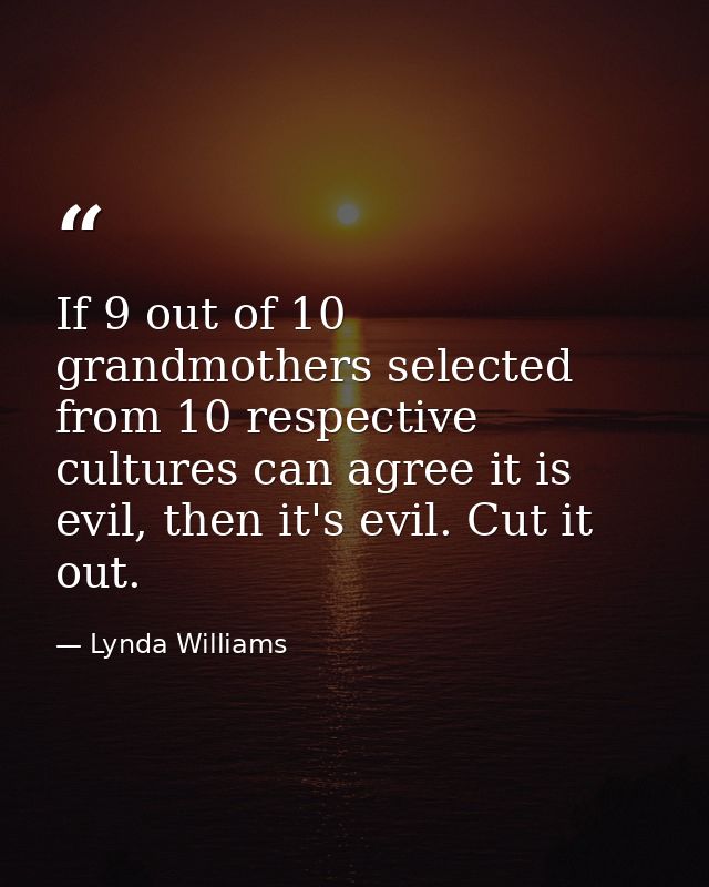 If 9 out of 10 grandmothers selected from 10 respective cultures can agree it is evil, then it's evil. Cut it out. — Lynda Williams