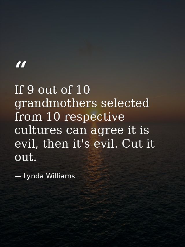 If 9 out of 10 grandmothers selected from 10 respective cultures can agree it is evil, then it's evil. Cut it out. — Lynda Williams