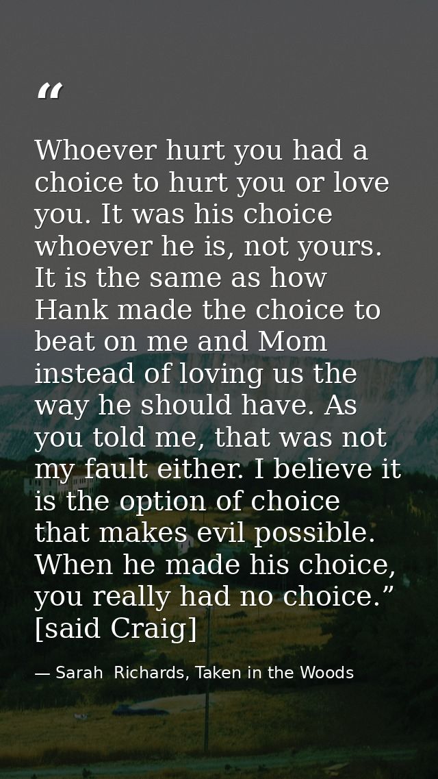 Whoever hurt you had a choice to hurt you or love you. It was his choice whoever he is, not yours. It is the same as how — Sarah  Richards, Taken in the Woods