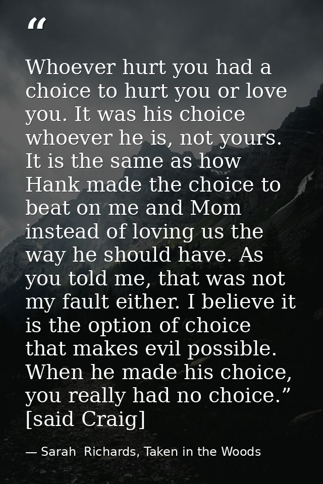 Whoever hurt you had a choice to hurt you or love you. It was his choice whoever he is, not yours. It is the same as how — Sarah  Richards, Taken in the Woods