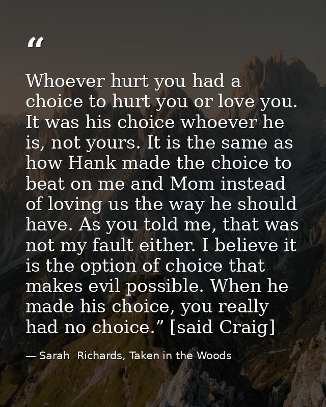 Whoever hurt you had a choice to hurt you or love you. It was his choice whoever he is, not yours. It is the same as how — Sarah  Richards, Taken in the Woods