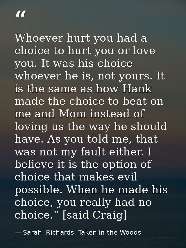 Whoever hurt you had a choice to hurt you or love you. It was his choice whoever he is, not yours. It is the same as how — Sarah  Richards, Taken in the Woods