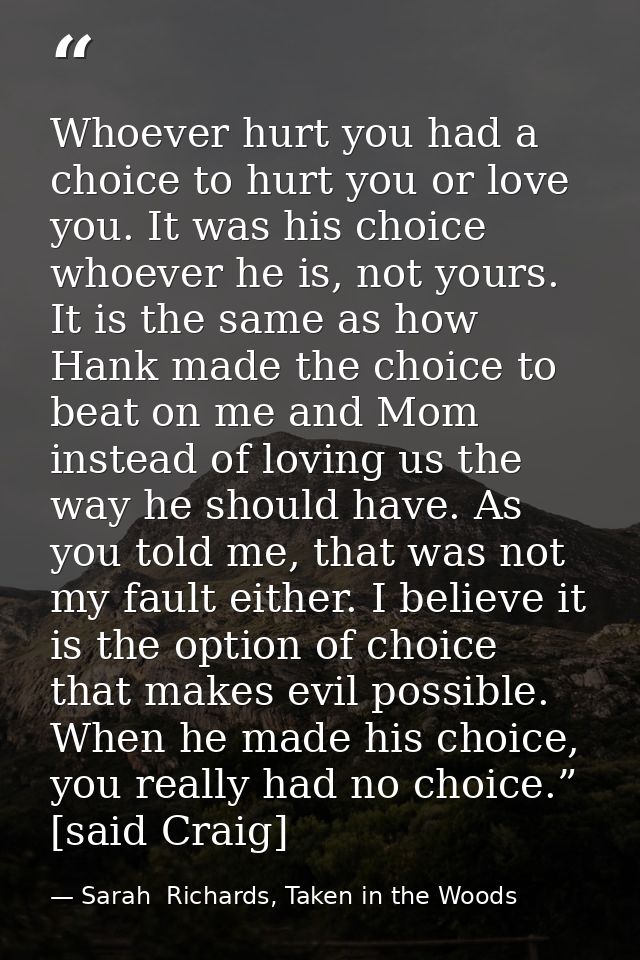 Whoever hurt you had a choice to hurt you or love you. It was his choice whoever he is, not yours. It is the same as how — Sarah  Richards, Taken in the Woods