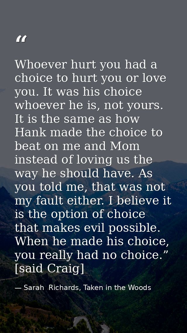 Whoever hurt you had a choice to hurt you or love you. It was his choice whoever he is, not yours. It is the same as how — Sarah  Richards, Taken in the Woods