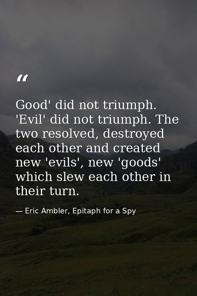 Good' did not triumph. 'Evil' did not triumph. The two resolved, destroyed each other and created new 'evils', new 'good — Eric Ambler, Epitaph for a Spy