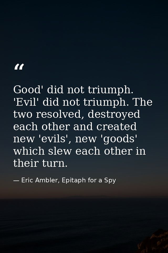 Good' did not triumph. 'Evil' did not triumph. The two resolved, destroyed each other and created new 'evils', new 'good — Eric Ambler, Epitaph for a Spy