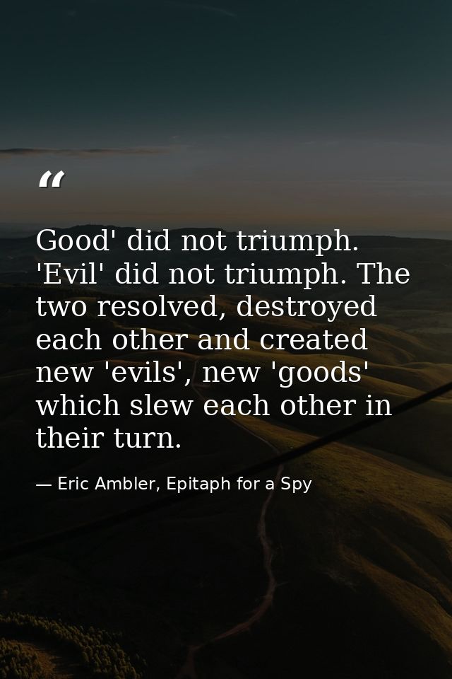 Good' did not triumph. 'Evil' did not triumph. The two resolved, destroyed each other and created new 'evils', new 'good — Eric Ambler, Epitaph for a Spy