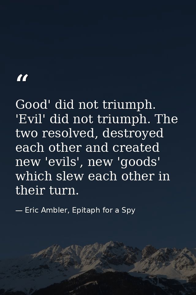 Good' did not triumph. 'Evil' did not triumph. The two resolved, destroyed each other and created new 'evils', new 'good — Eric Ambler, Epitaph for a Spy