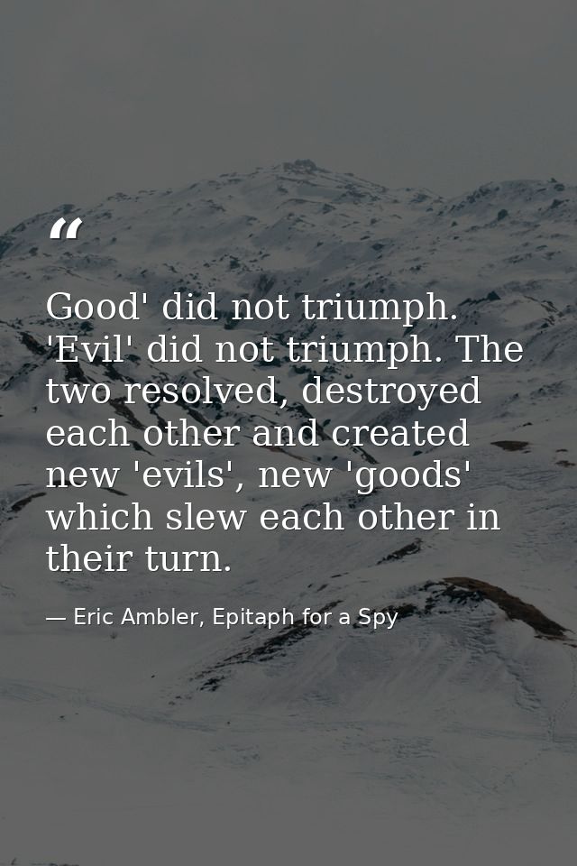 Good' did not triumph. 'Evil' did not triumph. The two resolved, destroyed each other and created new 'evils', new 'good — Eric Ambler, Epitaph for a Spy