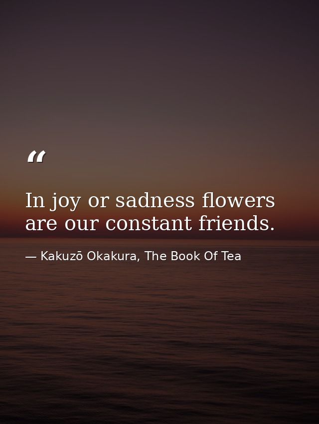 In joy or sadness flowers are our constant friends. — Kakuzō Okakura, The Book Of Tea