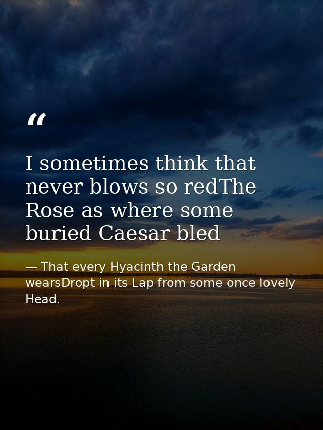 I sometimes think that never blows so redThe Rose as where some buried Caesar bled — That every Hyacinth the Garden wearsDropt in its Lap from some once lovely Head.