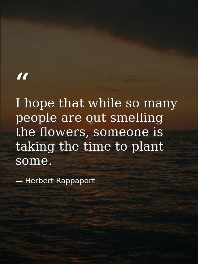 I hope that while so many people are out smelling the flowers, someone is taking the time to plant some. — Herbert Rappaport