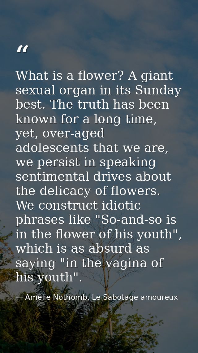 What is a flower? A giant sexual organ in its Sunday best. The truth has been known for a long time, yet, over-aged adol — Amélie Nothomb, Le Sabotage amoureux