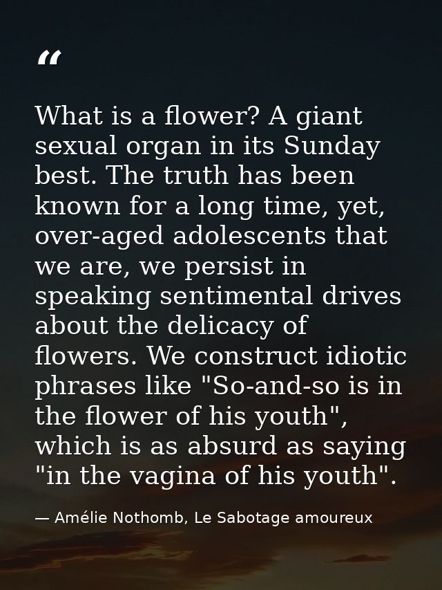 What is a flower? A giant sexual organ in its Sunday best. The truth has been known for a long time, yet, over-aged adol — Amélie Nothomb, Le Sabotage amoureux