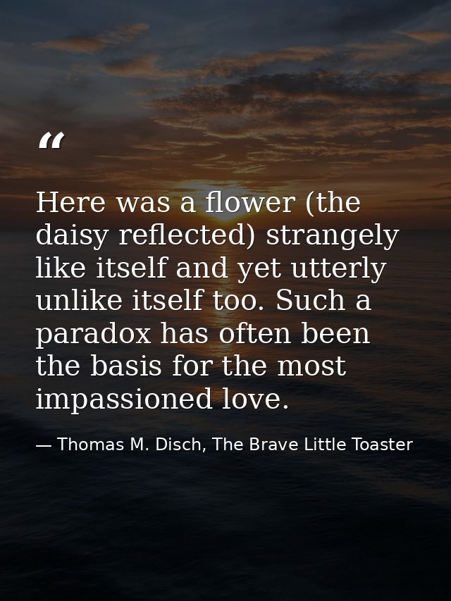 Here was a flower (the daisy reflected) strangely like itself and yet utterly unlike itself too. Such a paradox has ofte — Thomas M. Disch, The Brave Little Toaster