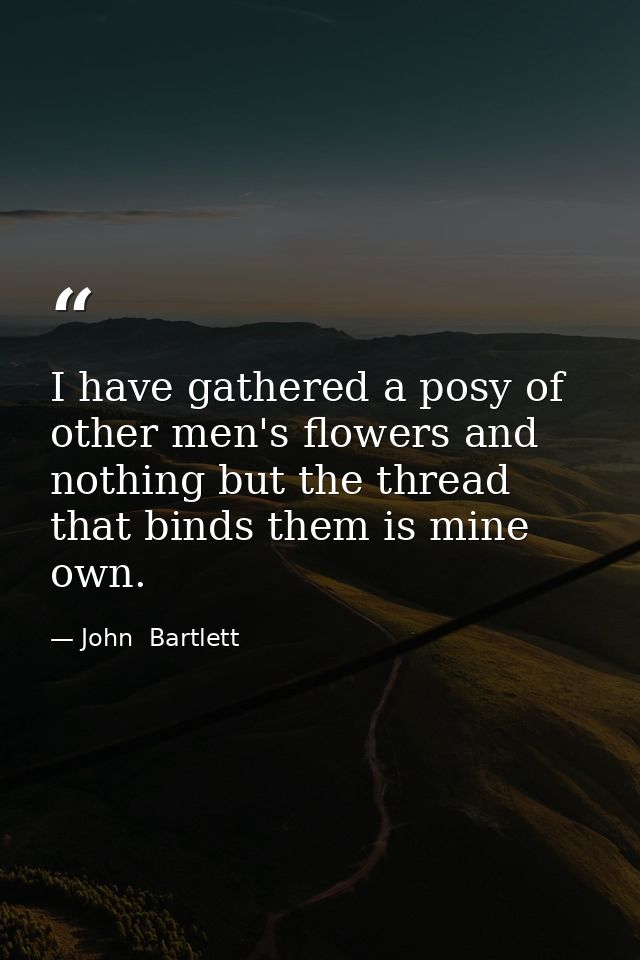 I have gathered a posy of other men's flowers and nothing but the thread that binds them is mine own. — John  Bartlett