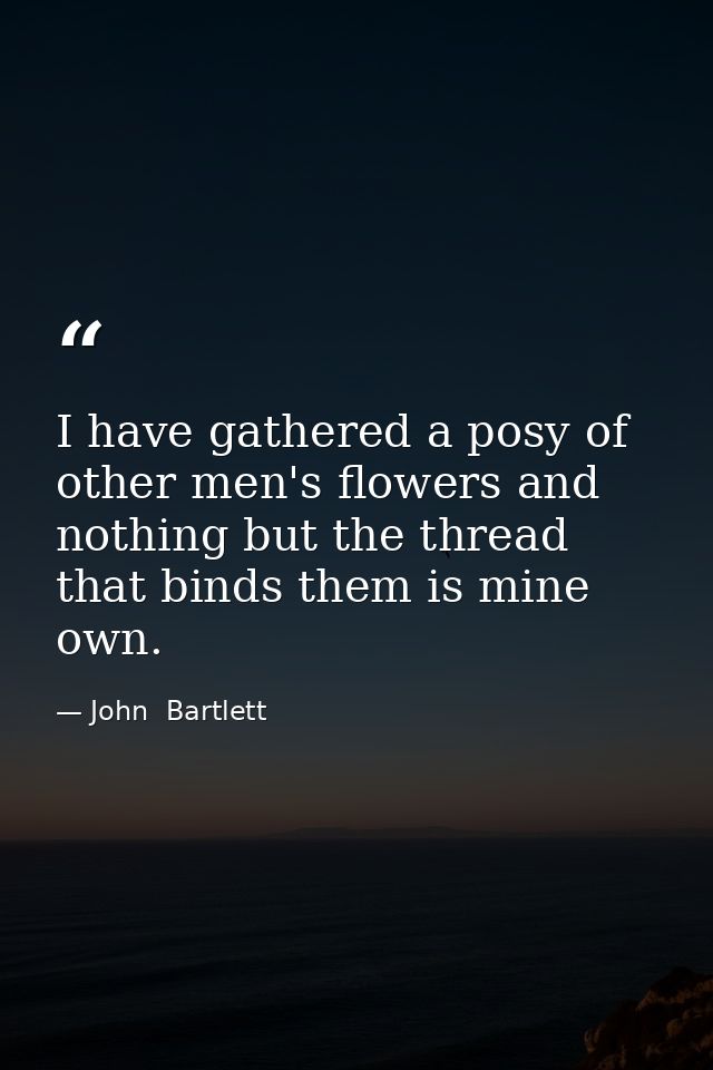 I have gathered a posy of other men's flowers and nothing but the thread that binds them is mine own. — John  Bartlett