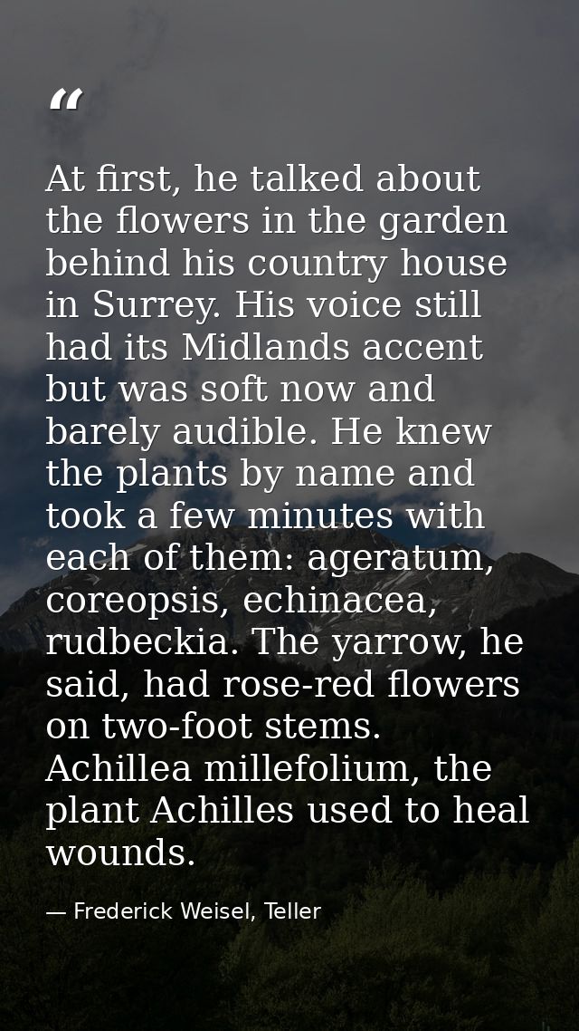 At first, he talked about the flowers in the garden behind his country house in Surrey. His voice still had its Midlands — Frederick Weisel, Teller