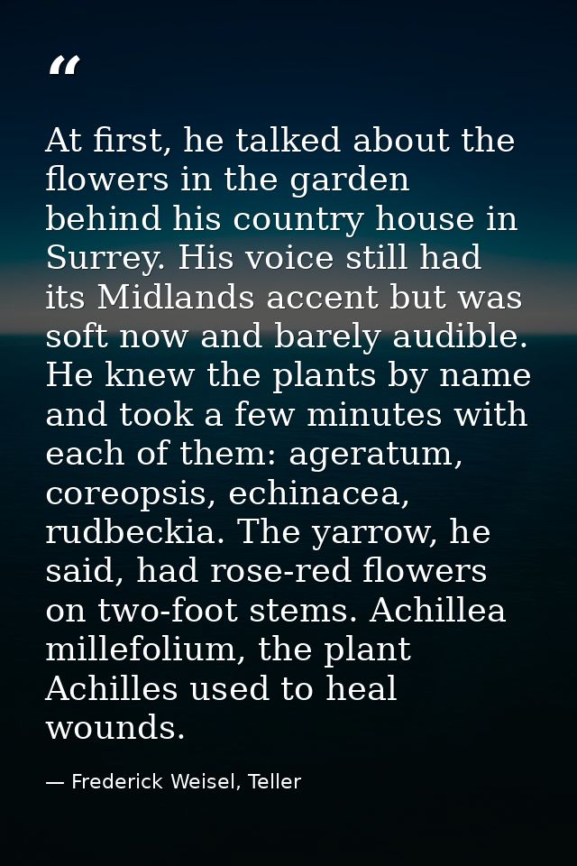 At first, he talked about the flowers in the garden behind his country house in Surrey. His voice still had its Midlands — Frederick Weisel, Teller