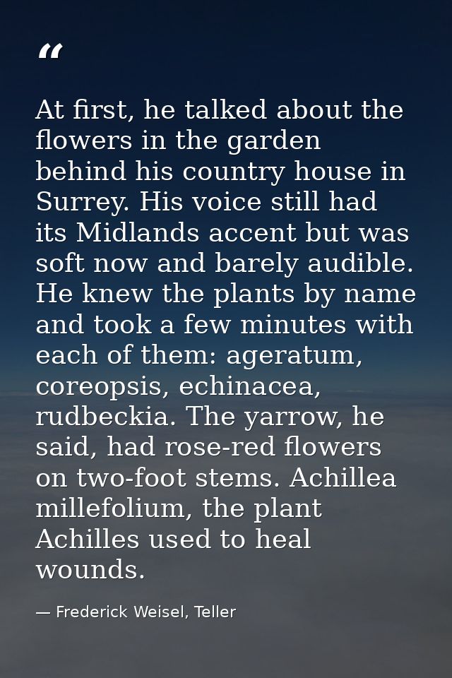 At first, he talked about the flowers in the garden behind his country house in Surrey. His voice still had its Midlands — Frederick Weisel, Teller