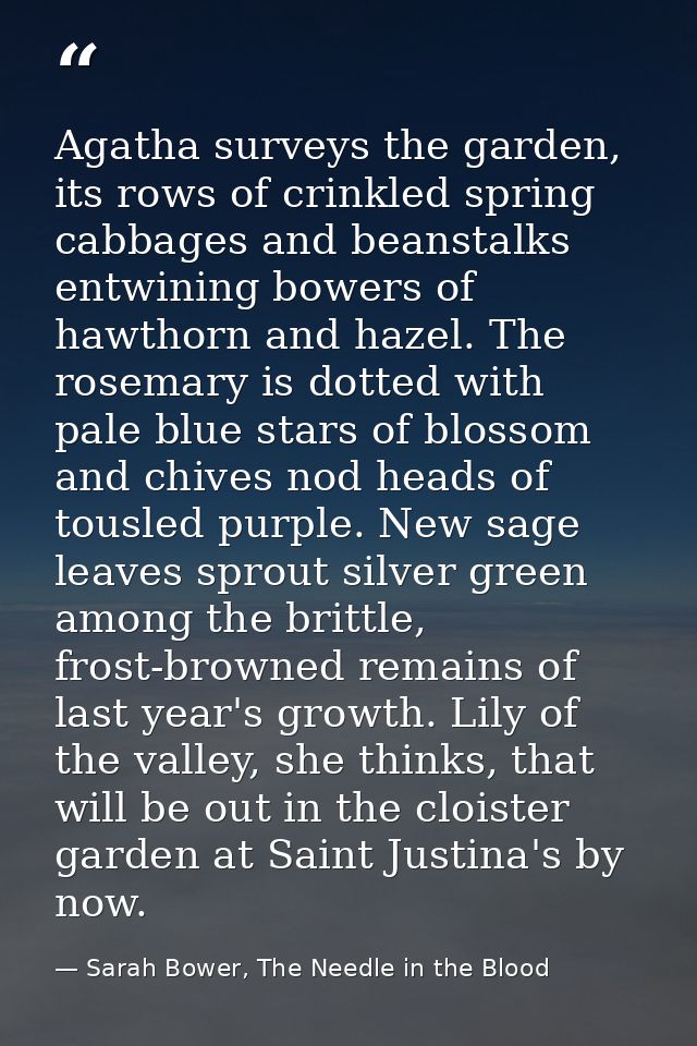 Agatha surveys the garden, its rows of crinkled spring cabbages and beanstalks entwining bowers of hawthorn and hazel. T — Sarah Bower, The Needle in the Blood