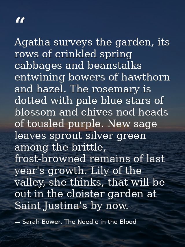 Agatha surveys the garden, its rows of crinkled spring cabbages and beanstalks entwining bowers of hawthorn and hazel. T — Sarah Bower, The Needle in the Blood