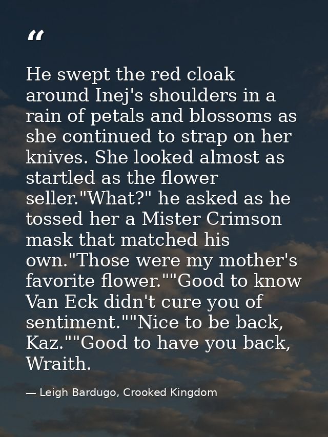 He swept the red cloak around Inej's shoulders in a rain of petals and blossoms as she continued to strap on her knives. — Leigh Bardugo, Crooked Kingdom