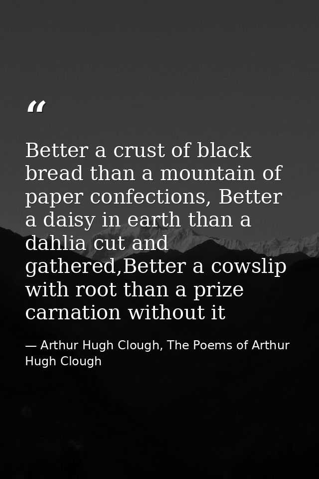 Better a crust of black bread than a mountain of paper confections, Better a daisy in earth than a dahlia cut and gather — Arthur Hugh Clough, The Poems of Arthur Hugh Clough