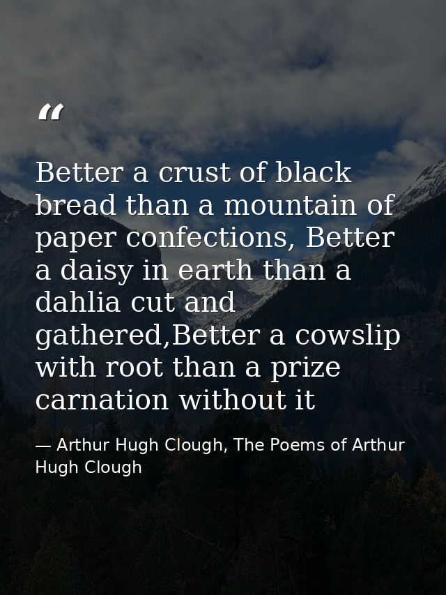 Better a crust of black bread than a mountain of paper confections, Better a daisy in earth than a dahlia cut and gather — Arthur Hugh Clough, The Poems of Arthur Hugh Clough